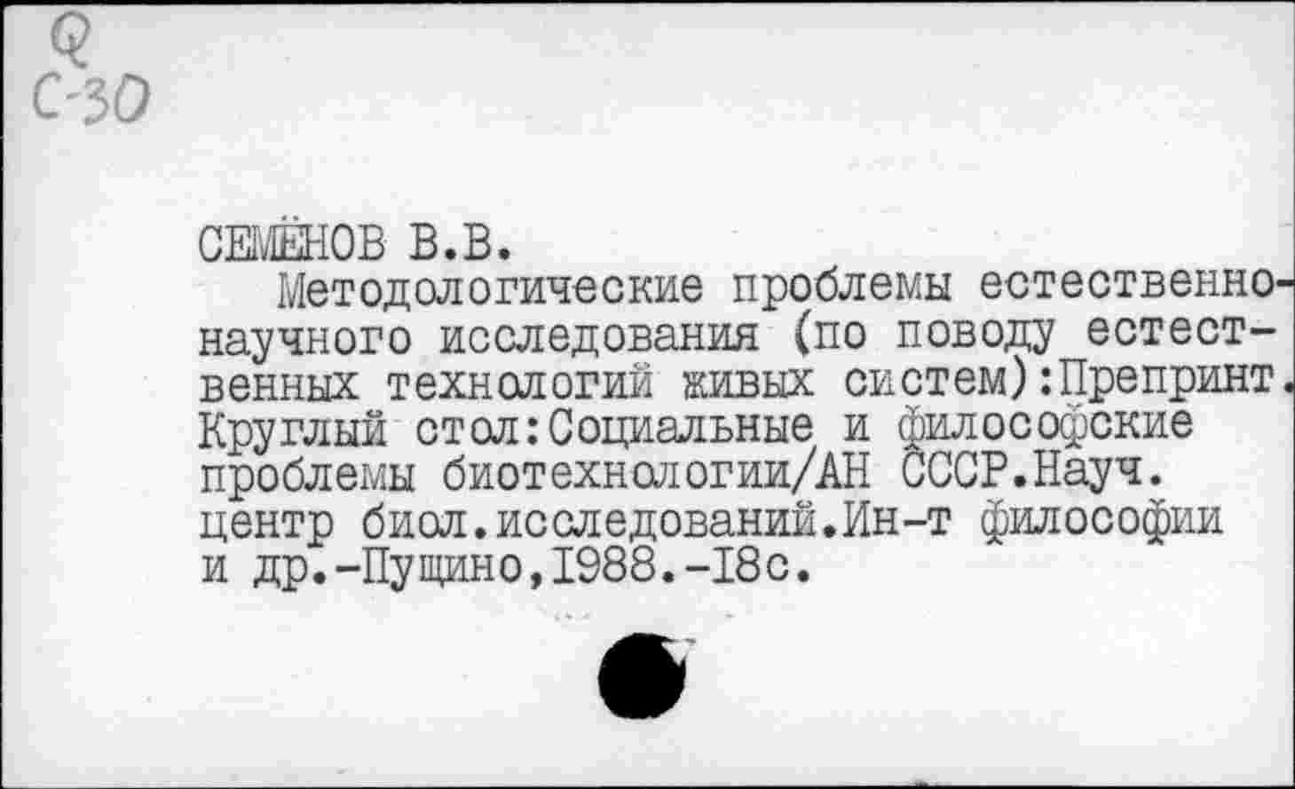 ﻿с-30
СЕМЁНОВ В.В.
Методологические проблемы естественнонаучного исследования (по поводу естественных технологий живых систем):Препринт. Круглый стол:Социальные и философские проблемы биотехнологии/АН СССР.Науч, центр биол.исследований.Ин-т философии и др.-Пущино,1988.-18с.